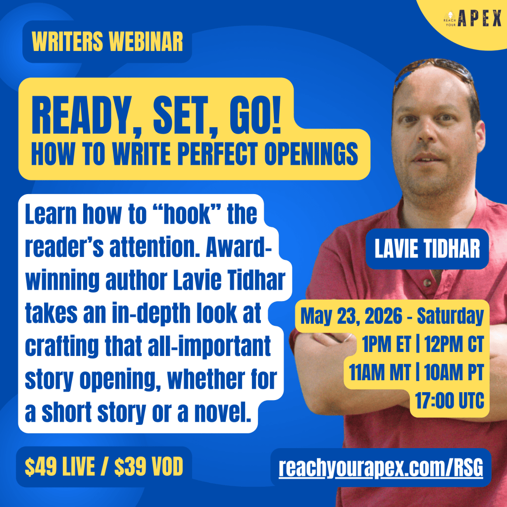 Writers Webinar: Ready, Set, Go! How To Write Perfect Openings. Learn how to "hook" the reader's attention. Award-winning author Lavie Tidhar takes an in-depth look at crafting that all-important story opening, whether for a short story or a novel. $49 Live / $39 VOD. May 23, 2026 - Saturday. 1pm ET | 12pm CT | 11am MT | 10am PT | 17:00 UTC.
reachyourapex.com/RSG